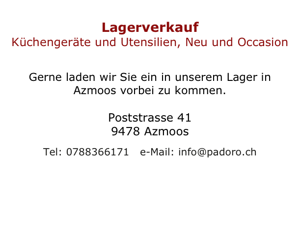 
Lagerverkauf
Küchengeräte und Utensilien, Neu und Occasion

Gerne laden wir Sie ein in unserem Lager in Azmoos vorbei zu kommen.

Poststrasse 41 
9478 Azmoos

Tel: 0788366171   e-Mail: info@padoro.ch
 