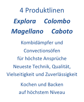 4 Produktlinen         Explora     Colombo   
Magellano     Caboto 
Kombidämpfer und Convectionsöfen 
für höchste Ansprüche 
Neueste Technik, Qualität, 
Vielseitigkeit und Zuverlässigkeit 
Kochen und Backen 
auf höchstem Niveau